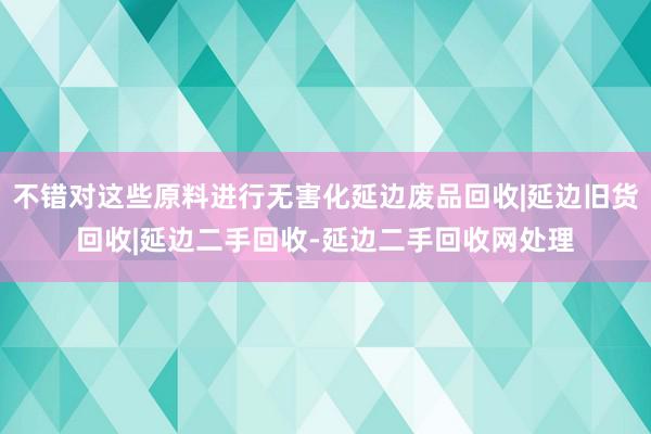 不错对这些原料进行无害化延边废品回收|延边旧货回收|延边二手回收-延边二手回收网处理