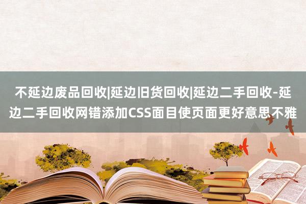 不延边废品回收|延边旧货回收|延边二手回收-延边二手回收网错添加CSS面目使页面更好意思不雅